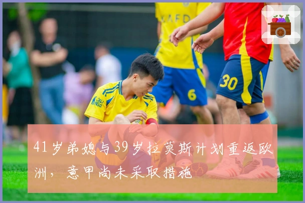 41岁弟媳与39岁拉莫斯计划重返欧洲，意甲尚未采取措施