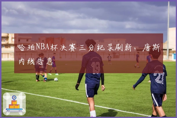 哈珀NBA杯决赛三分纪录刷新，唐斯内线告急