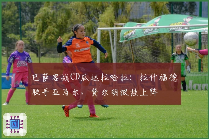 巴萨客战CD瓜达拉哈拉：拉什福德联手亚马尔，费尔明披挂上阵