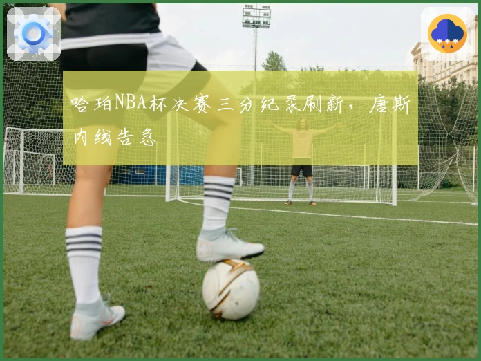 哈珀NBA杯决赛三分纪录刷新，唐斯内线告急