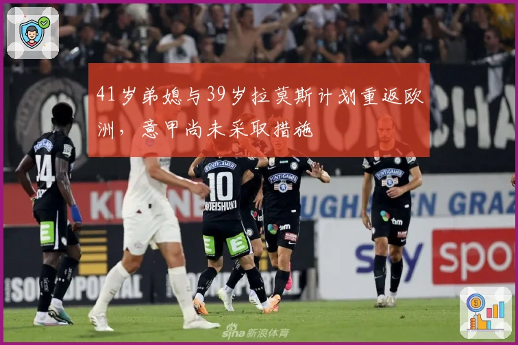 41岁弟媳与39岁拉莫斯计划重返欧洲，意甲尚未采取措施