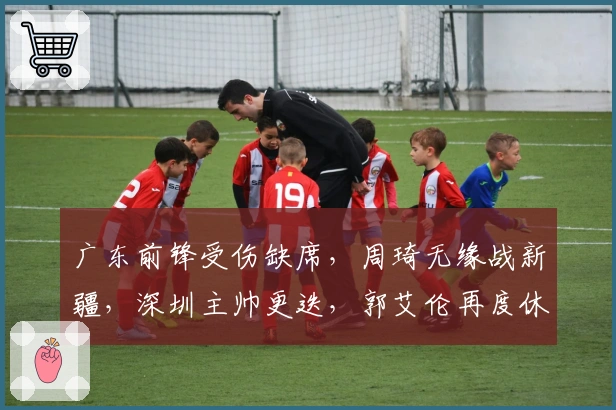 广东前锋受伤缺席，周琦无缘战新疆，深圳主帅更迭，郭艾伦再度休战