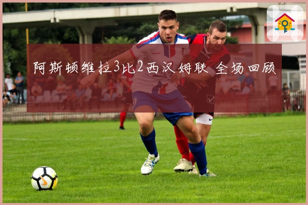 阿斯顿维拉3比2西汉姆联 全场回顾