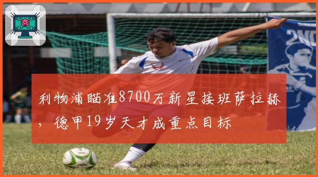 利物浦瞄准8700万新星接班萨拉赫，德甲19岁天才成重点目标