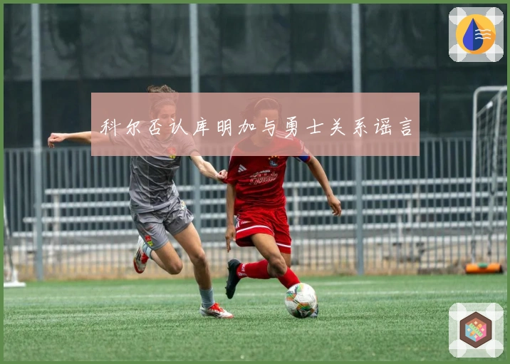 科尔否认库明加与勇士关系谣言