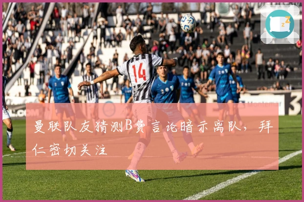 曼联队友猜测B费言论暗示离队，拜仁密切关注