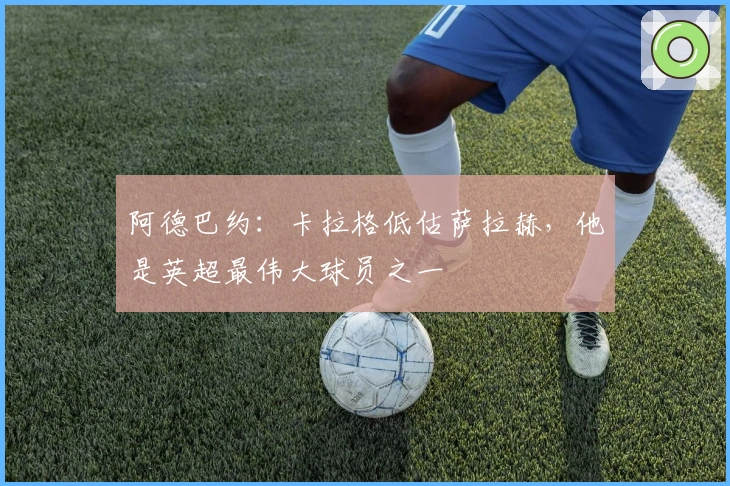 阿德巴约：卡拉格低估萨拉赫，他是英超最伟大球员之一