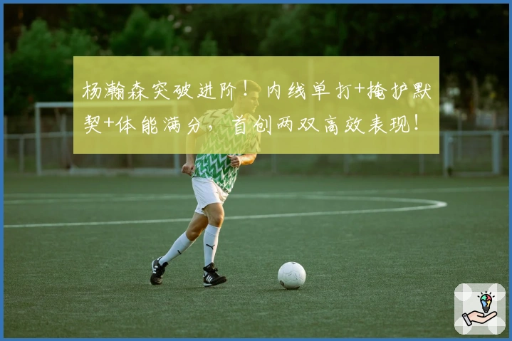 杨瀚森突破进阶！内线单打+掩护默契+体能满分，首创两双高效表现！