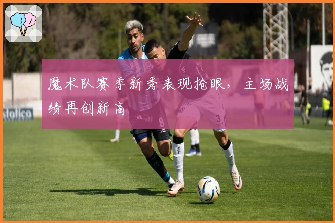 魔术队赛季新秀表现抢眼，主场战绩再创新高