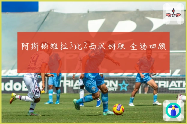 阿斯顿维拉3比2西汉姆联 全场回顾