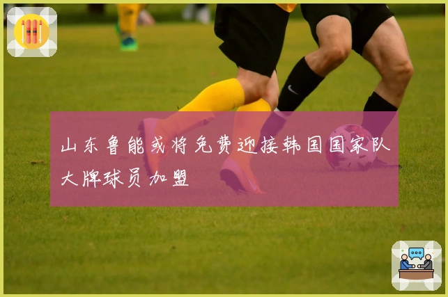 山东鲁能或将免费迎接韩国国家队大牌球员加盟
